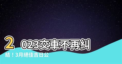 2023交車日子|2023交車吉日:避開這些日子! 2023交車黃道吉日大公開